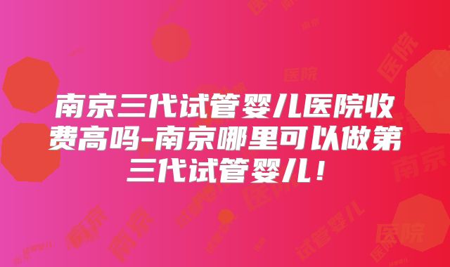 南京三代试管婴儿医院收费高吗-南京哪里可以做第三代试管婴儿！