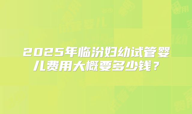 2025年临汾妇幼试管婴儿费用大概要多少钱？