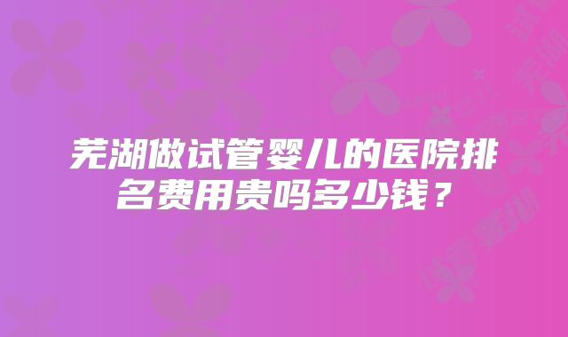 芜湖做试管婴儿的医院排名费用贵吗多少钱?