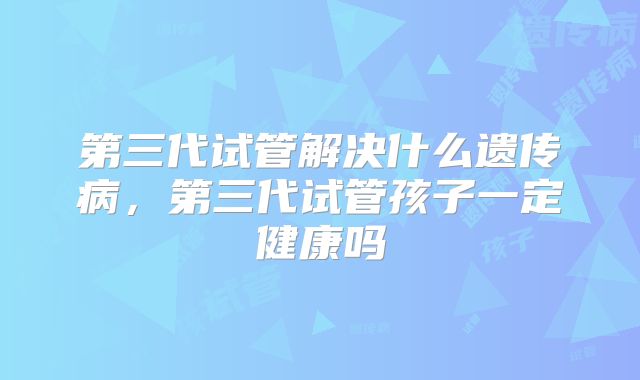第三代试管解决什么遗传病，第三代试管孩子一定健康吗