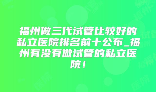 福州做三代试管比较好的私立医院排名前十公布_福州有没有做试管的私立医院!