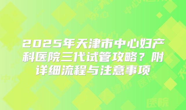 2025年天津市中心妇产科医院三代试管攻略?附详细流程与注意事项