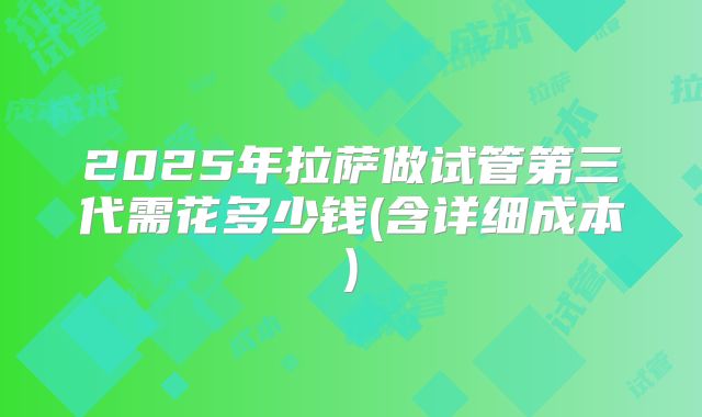 2025年拉萨做试管第三代需花多少钱(含详细成本)