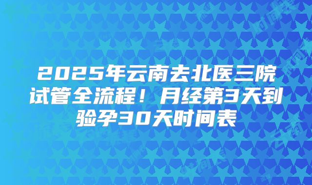 2025年云南去北医三院试管全流程！月经第3天到验孕30天时间表
