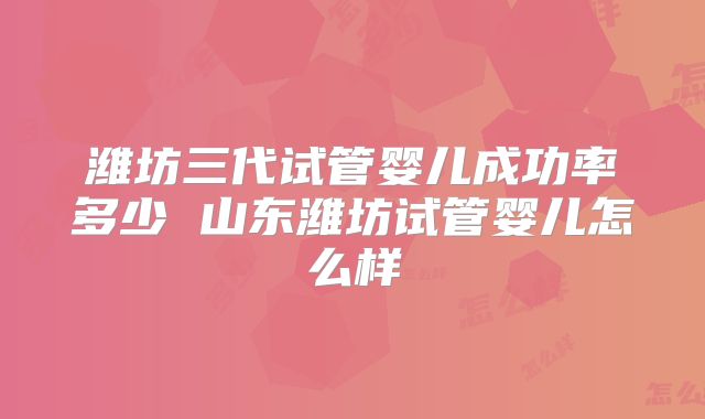 潍坊三代试管婴儿成功率多少 山东潍坊试管婴儿怎么样