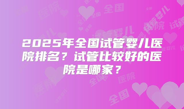 2025年全国试管婴儿医院排名?试管比较好的医院是哪家?