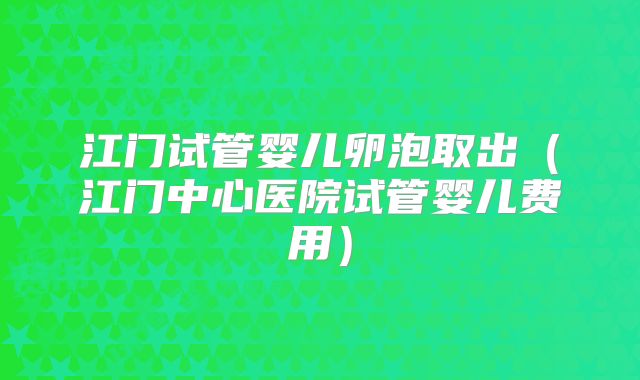 江门试管婴儿卵泡取出(江门中心医院试管婴儿费用)