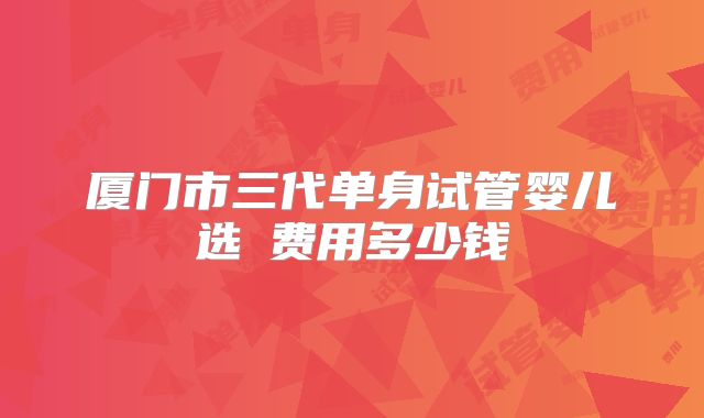 厦门市三代单身试管婴儿选�费用多少钱