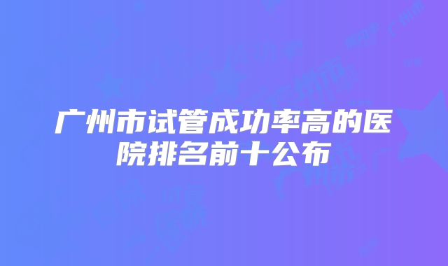 广州市试管成功率高的医院排名前十公布