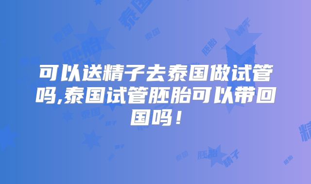 可以送精子去泰国做试管吗,泰国试管胚胎可以带回国吗！