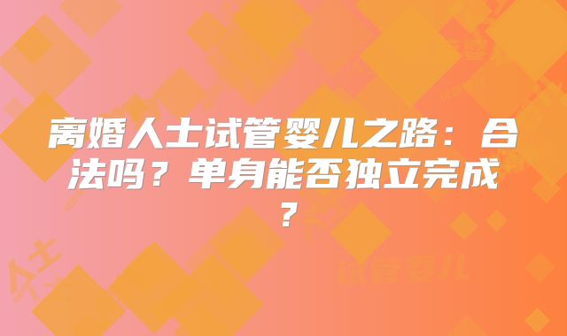 离婚人士试管婴儿之路：合法吗？单身能否独立完成？