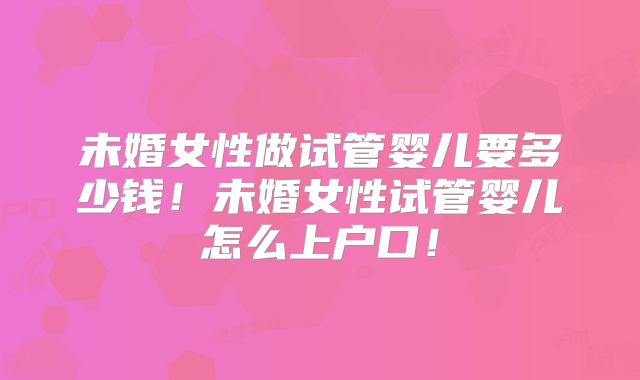 未婚女性做试管婴儿要多少钱！未婚女性试管婴儿怎么上户口！