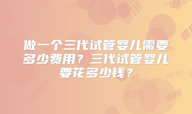 做一个三代试管婴儿需要多少费用？三代试管婴儿要花多少钱？