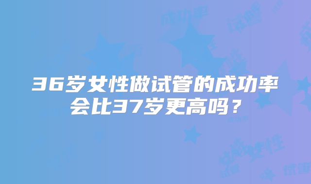 36岁女性做试管的成功率会比37岁更高吗？
