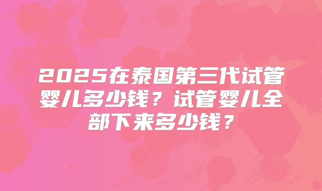 2025在泰国第三代试管婴儿多少钱?试管婴儿全部下来多少钱?
