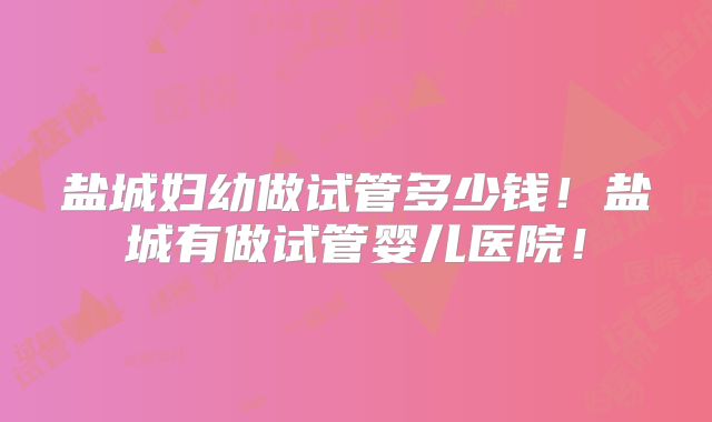 盐城妇幼做试管多少钱！盐城有做试管婴儿医院！