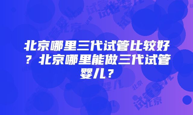 北京哪里三代试管比较好？北京哪里能做三代试管婴儿？
