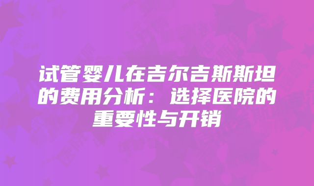 试管婴儿在吉尔吉斯斯坦的费用分析：选择医院的重要性与开销