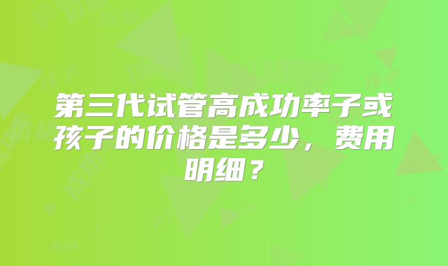 第三代试管高成功率子或孩子的价格是多少，费用明细？