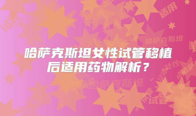 哈萨克斯坦女性试管移植后适用药物解析?