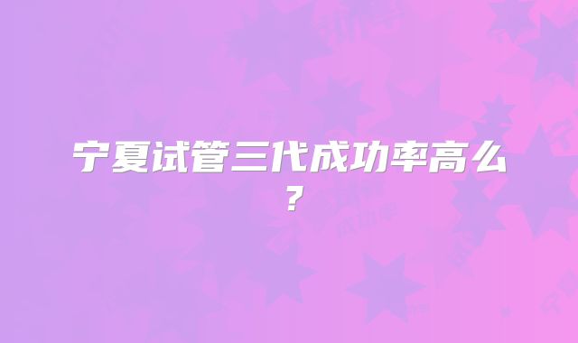 宁夏试管三代成功率高么?
