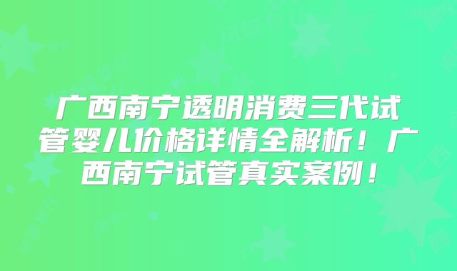 广西南宁透明消费三代试管婴儿价格详情全解析!广西南宁试管真实案例!