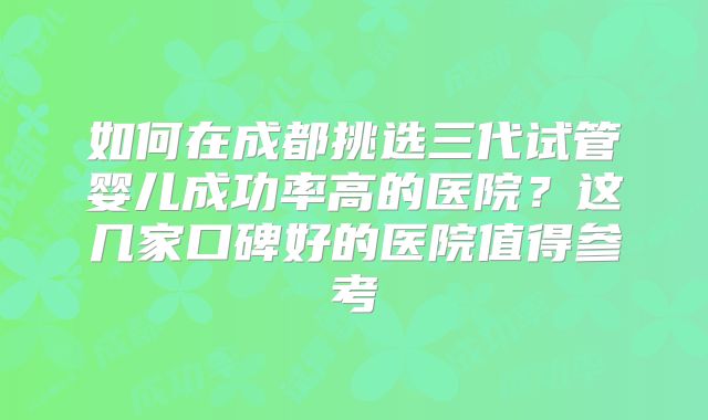 如何在成都挑选三代试管婴儿成功率高的医院？这几家口碑好的医院值得参考