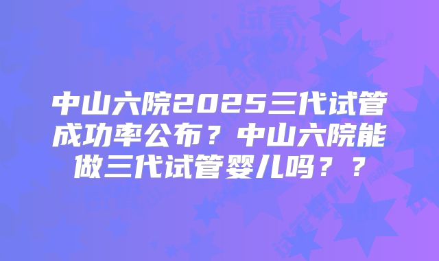 中山六院2025三代试管成功率公布？中山六院能做三代试管婴儿吗？？