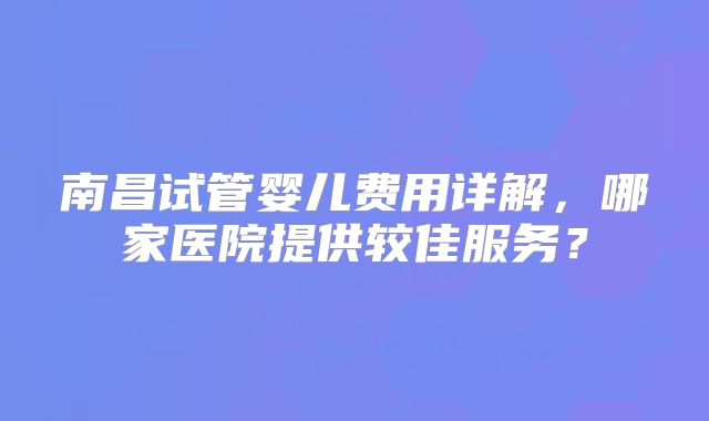 南昌试管婴儿费用详解,哪家医院提供较佳服务?