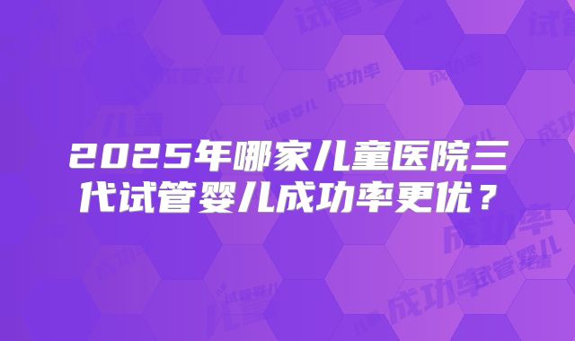 2025年哪家儿童医院三代试管婴儿成功率更优?