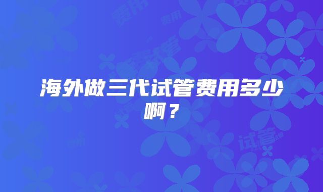 海外做三代试管费用多少啊?