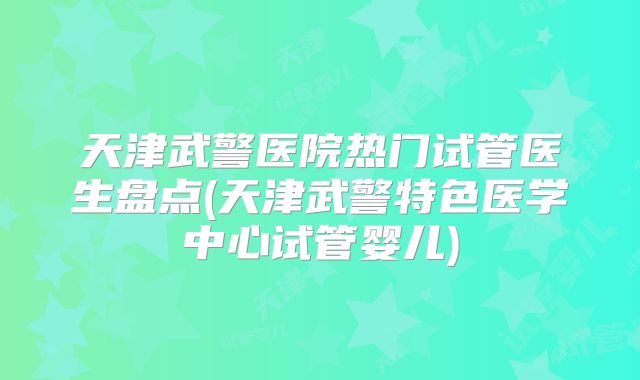 天津武警医院热门试管医生盘点(天津武警特色医学中心试管婴儿)