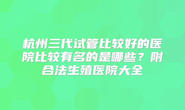 杭州三代试管比较好的医院比较有名的是哪些？附合法生殖医院大全