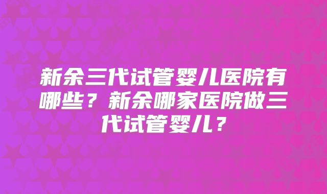 新余三代试管婴儿医院有哪些？新余哪家医院做三代试管婴儿？