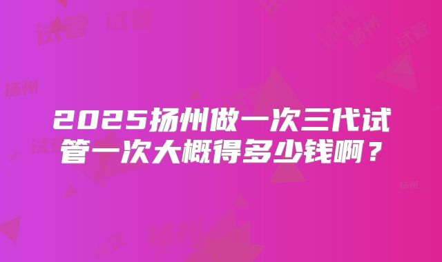 2025扬州做一次三代试管一次大概得多少钱啊？
