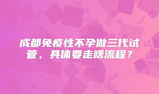 成都免疫性不孕做三代试管，具体要走啥流程？