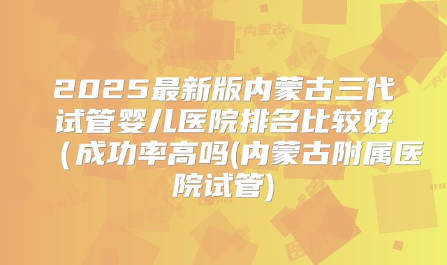 2025最新版内蒙古三代试管婴儿医院排名比较好(成功率高吗(内蒙古附属医院试管)