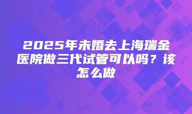 2025年未婚去上海瑞金医院做三代试管可以吗？该怎么做