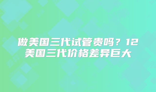 做美国三代试管贵吗?12美国三代价格差异巨大