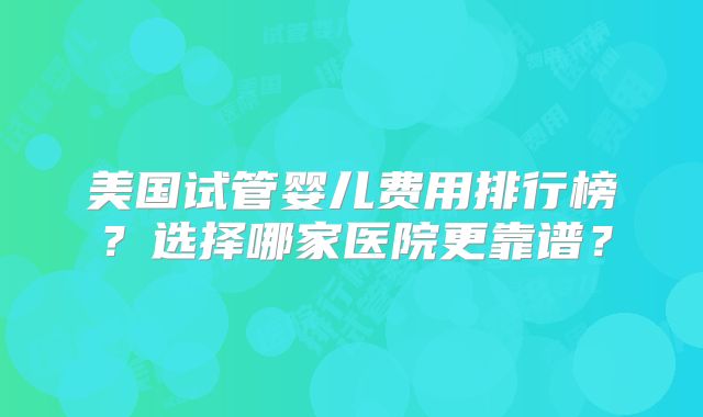 美国试管婴儿费用排行榜？选择哪家医院更靠谱？