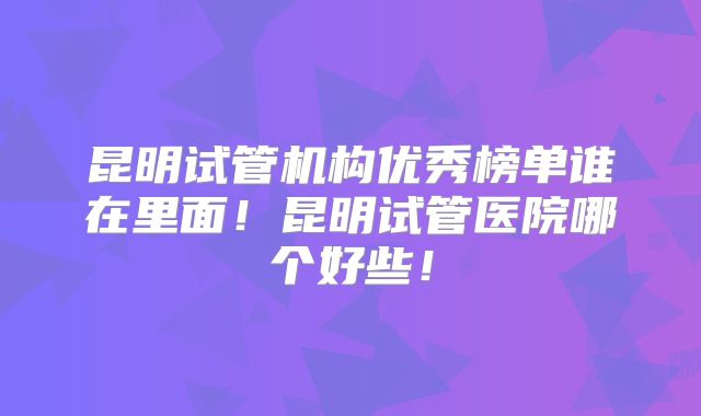 昆明试管机构优秀榜单谁在里面！昆明试管医院哪个好些！