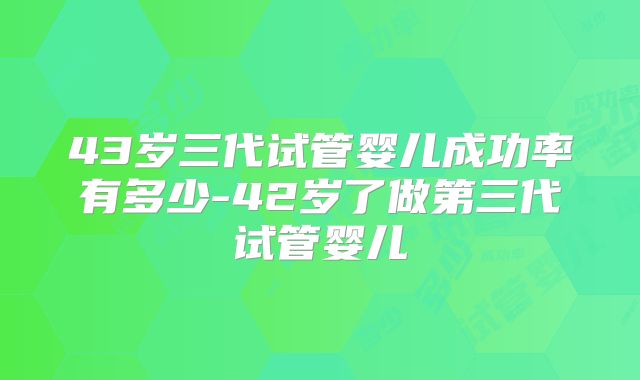 43岁三代试管婴儿成功率有多少-42岁了做第三代试管婴儿