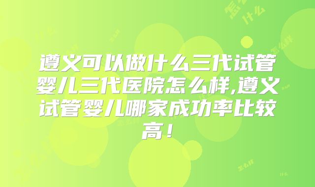 遵义可以做什么三代试管婴儿三代医院怎么样,遵义试管婴儿哪家成功率比较高！