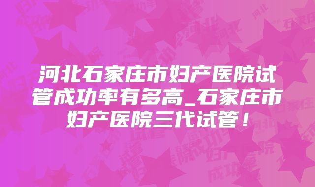 河北石家庄市妇产医院试管成功率有多高_石家庄市妇产医院三代试管！