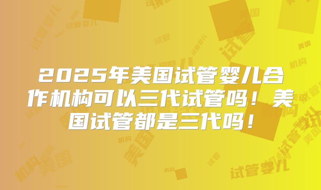 2025年美国试管婴儿合作机构可以三代试管吗！美国试管都是三代吗！