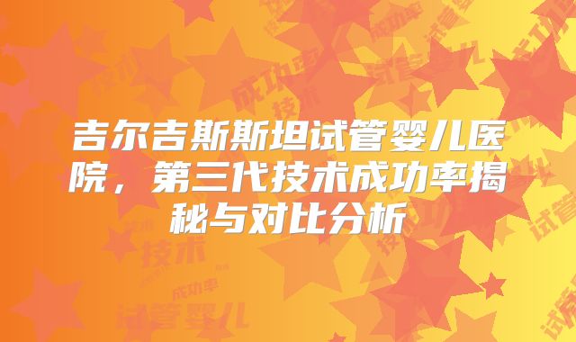 吉尔吉斯斯坦试管婴儿医院,第三代技术成功率揭秘与对比分析
