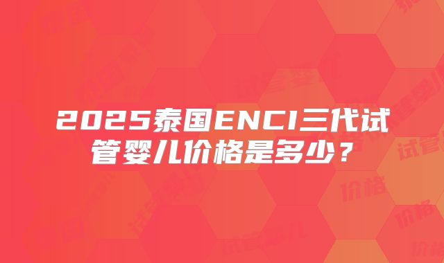 2025泰国ENCI三代试管婴儿价格是多少?