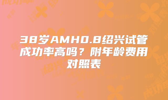38岁AMH0.8绍兴试管成功率高吗？附年龄费用对照表