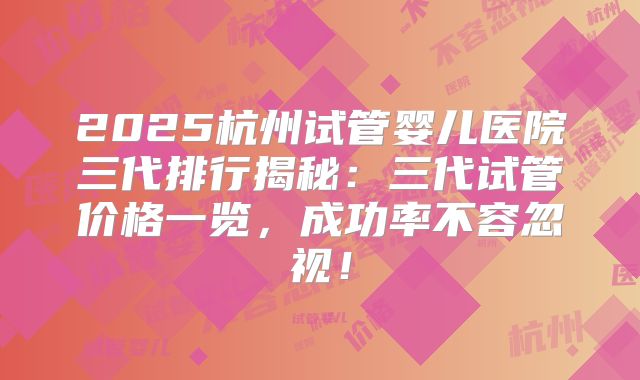 2025杭州试管婴儿医院三代排行揭秘:三代试管价格一览,成功率不容忽视!