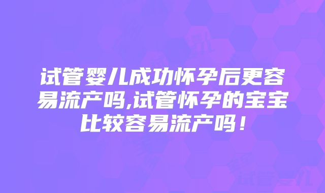 试管婴儿成功怀孕后更容易流产吗,试管怀孕的宝宝比较容易流产吗!
